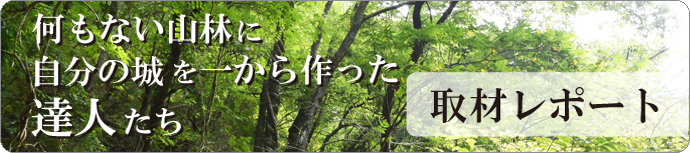 何もない山林に自分の城を一から作った達人たちの取材レポート！